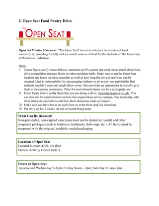 2. Open Seat Food Pantry Drive
Open Set Mission Statement: “The Open Seat” strives to alleviate the stresses of food
insecurity by providing friendly and accessible sources of food for the students of The University
of Wisconsin – Madison.
Steps:
I. Create flyers, notify house fellows, announce on PA system and send out an email about food
drive competition amongst floors or other residence halls. Make sure to put the Open Seat
location and hours on these materials as well as how long the drive is and what can be
donated. Link to sustainability by encouraging students to giveaway non-perishables that
students wouldn’t want and might throw away. Also provides an opportunity to socially give
back to the campus community. Prize for most donated items can be a pizza party, etc.
II. Email Open Seat to notify them that you are doing a drive: thepantry@asm.wisc.edu. You
can also ask for a presentation on how this organization serves campus, food insecurity, who
these items are available to and how these donations make an impact.
III. Make sure you have boxes on each floor or at the front desk for donations.
IV. Put drive on for 2 weeks. At end of month bring items
What Can Be Donated?
Non-perishable, non-expired cans (cans must not be dented or rusted) and other
unopened packages (such as toiletries, toothpaste, dish soap, etc.). All items must be
unopened with the original, readable, sealed packaging.
Location of Open Seat
Located in room 4209, 4th floor
Student Activity Center (SAC)
Hours of Open Seat
Tuesday and Wednesday 5–8 pm; Friday Noon – 3pm; Saturday 11 am-2 pm
 