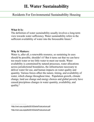 What It Is:
The definition of water sustainability usually involves a long-term
view towards water sufficiency. Water sustainability refers to the
sufficient availability of water into the foreseeable future.4
Why It Matters:
Water is, after all, a renewable resource, so sustaining its uses
should be possible, shouldn’t it? But it turns out that we can have
too much water or too little water to meet our needs. Water
availability is constrained by natural processes, water allocations
across jurisdictional boundaries, the infrastructure necessary to
deliver water for use, and human impacts on water quality and
quantity. Various forces affect the nature, timing, and availability of
water, which change throughout time. Population growth, climate
change, land use change and energy choices and global poverty have
caused precipitous changes in water quantity, availability, and
quality.5
http://nwri-usa.org/pdfs/2010ClarkePrizeLecture.pdf4
http://nwri-usa.org/pdfs/2010ClarkePrizeLecture.pdf5
II. Water Sustainability
Residents For Environmental Sustainability Housing
 