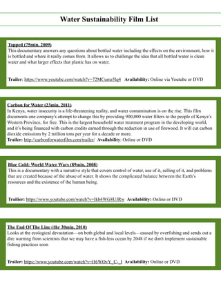 Water Sustainability Film List
Tapped (75min, 2009)
This documentary answers any questions about bottled water including the effects on the environment, how it
is bottled and where it really comes from. It allows us to challenge the idea that all bottled water is clean
water and what larger effects that plastic has on water.
Trailer: https://www.youtube.com/watch?v=72MCumz5lq4 Availability: Online via Youtube or DVD
Carbon for Water (23min, 2011)
In Kenya, water insecurity is a life-threatening reality, and water contamination is on the rise. This film
documents one company's attempt to change this by providing 900,000 water filters to the people of Kenya’s
Western Province, for free. This is the largest household water treatment program in the developing world,
and it’s being financed with carbon credits earned through the reduction in use of firewood. It will cut carbon
dioxide emissions by 2 million tons per year for a decade or more.
Trailer: http://carbonforwaterfilm.com/trailer/ Availability: Online or DVD
Blue Gold: World Water Wars (89min, 2008)
This is a documentary with a narrative style that covers control of water, use of it, selling of it, and problems
that are created because of the abuse of water. It shows the complicated balance between the Earth’s
resources and the existence of the human being.
Trailier: https://www.youtube.com/watch?v=Ikb4WG8UJRw Availability: Online or DVD
The End Of The Line (1hr 30min, 2010)
Looks at the ecological devastation—on both global and local levels—caused by overfishing and sends out a
dire warning from scientists that we may have a fish-less ocean by 2048 if we don't implement sustainable
fishing practices soon
Trailer: https://www.youtube.com/watch?v=H6WOvY_C-_I Availability: Online or DVD
 