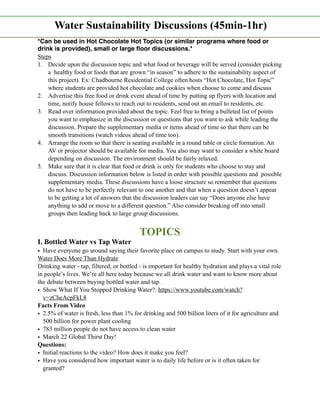 *Can be used in Hot Chocolate Hot Topics (or similar programs where food or
drink is provided), small or large ﬂoor discussions.*
Steps
1. Decide upon the discussion topic and what food or beverage will be served (consider picking
a healthy food or foods that are grown “in season” to adhere to the sustainability aspect of
this project). Ex: Chadbourne Residential College often hosts “Hot Chocolate, Hot Topic”
where students are provided hot chocolate and cookies when choose to come and discuss
2. Advertise this free food or drink event ahead of time by putting up flyers with location and
time, notify house fellows to reach out to residents, send out an email to residents, etc.
3. Read over information provided about the topic. Feel free to bring a bulleted list of points
you want to emphasize in the discussion or questions that you want to ask while leading the
discussion. Prepare the supplementary media or items ahead of time so that there can be
smooth transitions (watch videos ahead of time too).
4. Arrange the room so that there is seating available in a round table or circle formation. An
AV or projector should be available for media. You also may want to consider a white board
depending on discussion. The environment should be fairly relaxed.
5. Make sure that it is clear that food or drink is only for students who choose to stay and
discuss. Discussion information below is listed in order with possible questions and possible
supplementary media. These discussions have a loose structure so remember that questions
do not have to be perfectly relevant to one another and that when a question doesn’t appear
to be getting a lot of answers that the discussion leaders can say “Does anyone else have
anything to add or move to a different question.” Also consider breaking off into small
groups then leading back to large group discussions.
TOPICS
I. Bottled Water vs Tap Water
• Have everyone go around saying their favorite place on campus to study. Start with your own.
Water Does More Than Hydrate
Drinking water - tap, filtered, or bottled - is important for healthy hydration and plays a vital role
in people’s lives. We’re all here today because we all drink water and want to know more about
the debate between buying bottled water and tap.
• Show What If You Stopped Drinking Water?: https://www.youtube.com/watch?
v=zCheAcpFkL8
Facts From Video
• 2.5% of water is fresh, less than 1% for drinking and 500 billion liters of it for agriculture and
500 billion for power plant cooling
• 783 million people do not have access to clean water
• March 22 Global Thirst Day!
Questions:
• Initial reactions to the video? How does it make you feel?
• Have you considered how important water is to daily life before or is it often taken for
granted?
Water Sustainability Discussions (45min-1hr)
 