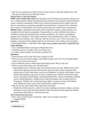 • How do you usually get your daily serving of water? Juice or soft drink, bottled water, tap?
Why do you choose to get it from that source?
Bottled Water vs Tap Water Debate6
Public water systems (tap water) provide quality water for human consumption and other uses
(e.g., washing clothes, bathing, and industrial and commercial uses) through a piped distribution
system to specific communities. Public water systems are granted exclusive rights to provide
water to consumers in a particular geographic or municipal area. Consumers do not, therefore,
have a choice of which public water system will provide water to their homes or businesses.
Bottled water is a packaged food product sold in individual, sanitary, sealed containers. It is
intended solely for human consumption. Consumers have a variety of bottled water choices
available to satisfy their particular tastes and price preferences. It is sold in many different
package sizes, including 3- and 5-gallon containers used in bottled water coolers, 2.5-gallon
refrigerator-size containers, and “on-the go” half-liter, one-liter, and 1.5 liter convenience–size
packages. Consumers choose bottled water for several reasons: taste, quality, and convenience.
• Show Bottled Water vs. Tap Water Video: https://www.youtube.com/watch?v=pUpB7dFCkqo
Video Statistics:
• US is 2nd Bottled Water Consumers in World after China
• Americans pay $1.33 a gallon, 300x cost of tap water
• Less than a third of plastic water bottles recycled in US
Questions:
• Initial reactions to the video? How does it make you feel?
• Were you aware how big of a plastic water bottle consumer the US is? Do you think bottled
water is a necessity in our society?
• Do you think tap water is a better choice than bottled water? Why or why not?
• What are some of the major cons of bottled water?
• Cons: Bottled water is often the same water that pours from your tap, Bottled water can be
more harmful than tap water (In North America, tap water faces stricter regulations than
bottled water), Plastic water bottles can be toxic (Bisphenol A in plastic water bottles is more
harmful than anything in tap water. It mimics estrogens and is linked to breast and ovarian
cancers, reproductive abnormalities, developmental problems, obesity, and diabetes), Bottled
water is sold at high prices, Bottled water is bad for the planet since its plastic does not
disintegrate, Bottled water violates the human right to a common resource (The bottled
water industry privatizes water, which should remain a public resource).
• Why do you buy water bottles? Why might others buy them?
• People buy bottled water for a variety of reasons, including convenience, fashion, and taste.
Some buy it once just for the bottle and then refill it from the tap. Some people buy bottled
water because they think it is safer than tap water
But Is bottled water tap water?
• Show video on CNN expose of Aquafina—https://www.youtube.com/watch?
v=saSgpX186MM
Questions:
bottledwater.org6
 