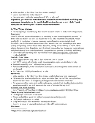 • Initial reactions to the video? How does it make you feel?
• Do you trust the water bottle industry?
• Have your views on bottled water changed? Why or why not?
If possible, give reusable water bottles to students who attended this workshop and
encourage students to use the purified refill stations located in every hall. Thank
everyone for attending and tell them about future events.
2. Why Water Matters
• Have everyone go around saying their favorite place on campus to study. Start with your own.
Importance7
Water is, after all, a renewable resource, so sustaining its uses should be possible, shouldn’t it?
But it turns out that we can have too much water or too little water to meet our needs. Water
availability is constrained by natural processes, water allocations across jurisdictional
boundaries, the infrastructure necessary to deliver water for use, and human impacts on water
quality and quantity. Various forces affect the nature, timing, and availability of water, which
change throughout time. Population growth, climate change, land use change and energy choices
and global poverty have caused precipitous changes in water quantity, availability, and quality.
• Show video on water being most important resource: https://www.youtube.com/watch?
v=VIaw5mCjHPI
Statistics From Video:
• Water supplies limited only 2.5% is fresh water but 2/3 is in icecaps
• Only 0.077 percent safe of water is safe for consumption, water not distributed evenly
• Amount is shared by over 7 billion people on planet
• Population had tripled, water consumption increased six fold though total water amount has
not changed
• Beef takes over 15,000 gallons of water to raise
Questions:
• Initial reactions to the video? How does it make you feel about your own water usage?
• Did you realize how interrelated water usage is with the food you eat? Did you realize how
much water beef takes? Is it surprising that vegetarian diets use much less water?
• Are you aware of the water crisis and droughts going on today? Is it shocking that most of the
water in our world is not fresh water and that most of it is used for our food?
Countries with Water Insecurity
• Show Video About Water Scarcity: https://www.youtube.com/watch?v=BCHhwxvQqxg
Water Scarcity Statistics (water.org):
• 1 in 10 people lack access to safe water
• Women and children spend 125 million hours each day collecting water
• 1 in 3 people lack access to a toilet
• Every 90 seconds a child dies from a water-related disease
• Every $1 invested in water and sanitation provides a $4 economic return
Questions:
https://www.sustainweb.org/sustainablefood/7
 