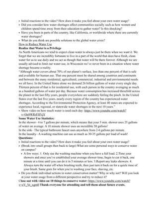 • Initial reactions to the video? How does it make you feel about your own water usage?
• Did you consider how water shortages affect communities socially such as how women and
children spend time away from their education to gather water? Is this shocking?
• Have you been in parts of the country, like California, or worldwide where there are currently
water shortages?
• What do you think are possible solutions to the global water crisis?
How to Reduce Water Use
Realize that Water is a Privilege
As North Americans we tend to expect clean water to always just be there when we want it. We
forget that we are incredibly fortunate to live in a part of the world that does have fresh, clean
water for us to use daily and we act as though that water will be there forever. Although we are
usually advised to limit our water use, in Wisconsin we’ve never been in a situation where water
shortage became a reality.
“Although water covers about 70% of our planet’s surface, less than one percent of that is safe
and available for human use. That one percent must be shared among countries and continents
and between the many residential, agricultural, commercial, industrial and envrionmental needs
we all have. In the United States alone we demand 26 billion gallons of water every single day.
Thirteen percent of that is for residential use, with each person in the country averaging as much
as a hundred gallons of water per day. Because water consumption has increased threefold across
the planet in the last fifty years, people everywhere are suddenly feeling the pinch. In the United
States over the last five years, nearly every region of the country has experienced water
shortages. According to the Environmental Protection Agency, at least 40 states are expected to
experience local, regional, or statewide water shortages in the next 10 years.”
• Show video on how much water is used each day: https://www.youtube.com/watch?
v=On9WRrFHVjY
Some Water Use Statistics:
In the shower– 4 to 7 gallons per minute, which means that your 5 min. shower uses 25 gallons
of water on average. A 10 minute shower uses an incredible 50 gallons!
In the sink– The typical bathroom faucet uses anywhere from 2-6 gallons per minute.
In the laundry– A washing machine can use as much as 30-35 gallons per load of wash!
Questions:
• Initial reactions to the video? How does it make you feel about your own water usage?
• (Break into small groups then back to large) What are some personal ways to conserve water
on campus?
• A few ways: 1. Only use the washing machine when you have a full load. 2.Time your
showers and once you’ve established your average shower time, begin to cut it back, one
minute at a time until you can do it in 5 minutes or less. 3.Report any leaks showers. 4.
Always turn the water off when brushing teeth, then just turn it back on for a quick rinse of
your brush. Same goes for when you’re washing your face, shaving, etc.
• Do you think individual actions in water conservation matter? Why or why not? Will you look
at your water usage from a different perspective and try to reduce it?
Close out with video on 10 things to conserve water: https://www.youtube.com/watch?
v=cV_Vr_xgrn0 Thank everyone for attending and tell them about future events.
 