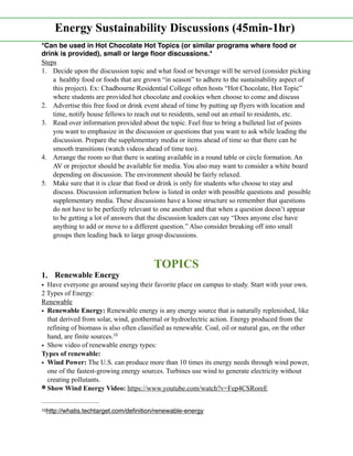 *Can be used in Hot Chocolate Hot Topics (or similar programs where food or
drink is provided), small or large ﬂoor discussions.*
Steps
1. Decide upon the discussion topic and what food or beverage will be served (consider picking
a healthy food or foods that are grown “in season” to adhere to the sustainability aspect of
this project). Ex: Chadbourne Residential College often hosts “Hot Chocolate, Hot Topic”
where students are provided hot chocolate and cookies when choose to come and discuss
2. Advertise this free food or drink event ahead of time by putting up flyers with location and
time, notify house fellows to reach out to residents, send out an email to residents, etc.
3. Read over information provided about the topic. Feel free to bring a bulleted list of points
you want to emphasize in the discussion or questions that you want to ask while leading the
discussion. Prepare the supplementary media or items ahead of time so that there can be
smooth transitions (watch videos ahead of time too).
4. Arrange the room so that there is seating available in a round table or circle formation. An
AV or projector should be available for media. You also may want to consider a white board
depending on discussion. The environment should be fairly relaxed.
5. Make sure that it is clear that food or drink is only for students who choose to stay and
discuss. Discussion information below is listed in order with possible questions and possible
supplementary media. These discussions have a loose structure so remember that questions
do not have to be perfectly relevant to one another and that when a question doesn’t appear
to be getting a lot of answers that the discussion leaders can say “Does anyone else have
anything to add or move to a different question.” Also consider breaking off into small
groups then leading back to large group discussions.
TOPICS
1. Renewable Energy
• Have everyone go around saying their favorite place on campus to study. Start with your own.
2 Types of Energy:
Renewable
• Renewable Energy: Renewable energy is any energy source that is naturally replenished, like
that derived from solar, wind, geothermal or hydroelectric action. Energy produced from the
refining of biomass is also often classified as renewable. Coal, oil or natural gas, on the other
hand, are finite sources.10
• Show video of renewable energy types:
Types of renewable:
• Wind Power: The U.S. can produce more than 10 times its energy needs through wind power,
one of the fastest-growing energy sources. Turbines use wind to generate electricity without
creating pollutants.
Show Wind Energy Video: https://www.youtube.com/watch?v=Fep4CSRoreE
http://whatis.techtarget.com/deﬁnition/renewable-energy10
Energy Sustainability Discussions (45min-1hr)
 