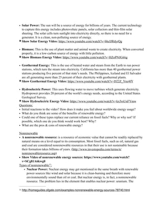 • Solar Power: The sun will be a source of energy for billions of years. The current technology
to capture this energy includes photovoltaic panels, solar collectors and thin-film solar
sheeting. The solar cells turn sunlight into electricity directly, so there is no need for a
generator. It is a clean, non-polluting source of energy.
Show Solar Energy Video: https://www.youtube.com/watch?v=bhcIJRdyrQg
• Biomass: This is the use of plant matter and animal waste to create electricity. When converted
properly, it is a low-carbon source of energy with little pollution.
Show Biomass Energy Video: https://www.youtube.com/watch?v=HZoPNJGi6ig
• Geothermal Energy: This is the use of heated water and steam from the Earth to run power
stations, which turn the steam into electricity. California has more than 40 geothermal power
stations producing five percent of that state’s needs. The Philippines, Iceland and El Salvador
are all generating more than 25 percent of their electricity with geothermal plants.
Show Geothermal Energy Video: https://www.youtube.com/watch?v=D22Z_Ynz4fY
• Hydroelectric Power: This uses flowing water to move turbines which generate electricity.
Hydropower provides 20 percent of the world’s energy needs, according to the United States
Geological Survey.
Show Hydroelectric Energy Video: https://www.youtube.com/watch?v=kx5rsUnFYmw
Questions:
• Initial reactions to the video? How does it make you feel about worldwide energy usage?
• What do you think are some of the benefits of renewable energy?
• Could one of these types replace our current reliance on fossil fuels? Why or why not? If
possible, which one do you think would work best? Why?
• What are the pros & cons of renewable energy?
Nonrenewable
• A nonrenewable resource: is a resource of economic value that cannot be readily replaced by
natural means on a level equal to its consumption. Most fossil fuels, such as oil, natural gas
and coal are considered nonrenewable resources in that their use is not sustainable because
their formation takes billions of years. (http://www.investopedia.com/terms/n/
nonrenewableresource.asp)
• Show Video of nonrenewable energy sources: https://www.youtube.com/watch?
v=SCg81A6kwg0
Types of nonrenewable :11
• Nuclear Power: Nuclear energy may get mentioned in the same breath with renewable
power sources like wind and solar because it is clean-burning and therefore more
environmentally sound than oil or coal. But nuclear energy is, in fact, a nonrenewable
resource. The problem lies in the element that enables nuclear power: uranium. The
http://homeguides.sfgate.com/examples-nonrenewable-energy-sources-78740.html11
 