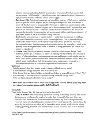 element uranium is abundant, but only a certain type of uranium, U-235, is used to fuel
nuclear power. U-235 must be extracted from mined and processed uranium. Man cannot
reproduce this element; we have a limited natural supply.
• Petroleum (Oil): Petroleum is extracted and turned into a variety of fuel sources including
petrol or gasoline, diesel, propane, jet fuel, heating oil and paraffin wax. Also known as
crude oil, this fuel source is nonrenewable. Petroleum is made when organic matter settles
in water that has lost its dissolved oxygen and is then compressed under immense heat and
pressure for millions of years. There is no way for humans to reproduce this process for
mass production either in nature or in a lab, so once mankind has used the current supply of
petroleum, more will not be available for many centuries.
• Coal: Coal is also composed of organic matter --- matter that decomposed in peat bogs,
which then formed into carbon rock under immense pressure. Coal is generally highly
combustible and the world's most-used resource for electrical generation. However,
burning coal releases massive amounts of carbon dioxide into the atmosphere, which is the
primary factor in the greenhouse effect. In addition to being greenhouse gas source, coal
cannot be reproduced.
• Natural Gas: Natural gas is mostly methane created as organic matter decays. Once
extracted, natural gas is processed to remove everything but the methane. This produces a
variety of other natural gases, such as ethane, propane and butane, which are also used as
fuels. These natural gases are used to heat homes and businesses and fuel stoves. While it is
a fairly clean-burning fossil fuel, it is a nonrenewable energy source because it is a
byproduct of thousands of years of decomposition within the earth's crust.
Questions:
• Initial reactions? How does it make you feel about worldwide energy usage?
• Is non-renewable energy really that bad? Why or why not?
• What do you think are factors holding us back from shifting to renewable energy? How? Why?
• Is it surprising to you that we aren’t trying to develop renewable energy more?
• What are the pros & cons of nonrenewable energy?
• Show video on nonrenewable vs renewable energy (note, sound is a little quiet, may want
cc): https://www.youtube.com/watch?v=LzXZLeRSzuM
The debate:
Three Major Reasons Why We Haven’t Switched to Renewable :12
1. Inertia & Politics: The entire energy production industry is absolutely massive. That means
that there are a lot of powerful people who make their livings off of the way things are
currently done, and would be financially devastated should any drastic changes be made.
However, we’re not only talking about heartless robber-baron tycoons who want to bleed the
world dry just to line their wallets; we’re also talking about anyone involved in the mining,
shipping, pumping, transport, sale, and refinement of coal and fossil fuels. Add to that the
http://www.motherearthnews.com/renewable-energy/why-not-switch-to-alternative-energy-12
zbcz1401.aspx
 