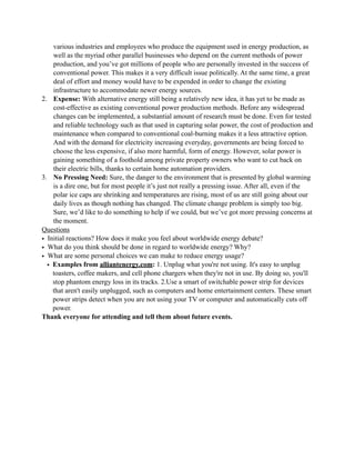 various industries and employees who produce the equipment used in energy production, as
well as the myriad other parallel businesses who depend on the current methods of power
production, and you’ve got millions of people who are personally invested in the success of
conventional power. This makes it a very difficult issue politically. At the same time, a great
deal of effort and money would have to be expended in order to change the existing
infrastructure to accommodate newer energy sources.
2. Expense: With alternative energy still being a relatively new idea, it has yet to be made as
cost-effective as existing conventional power production methods. Before any widespread
changes can be implemented, a substantial amount of research must be done. Even for tested
and reliable technology such as that used in capturing solar power, the cost of production and
maintenance when compared to conventional coal-burning makes it a less attractive option.
And with the demand for electricity increasing everyday, governments are being forced to
choose the less expensive, if also more harmful, form of energy. However, solar power is
gaining something of a foothold among private property owners who want to cut back on
their electric bills, thanks to certain home automation providers.
3. No Pressing Need: Sure, the danger to the environment that is presented by global warming
is a dire one, but for most people it’s just not really a pressing issue. After all, even if the
polar ice caps are shrinking and temperatures are rising, most of us are still going about our
daily lives as though nothing has changed. The climate change problem is simply too big.
Sure, we’d like to do something to help if we could, but we’ve got more pressing concerns at
the moment.
Questions
• Initial reactions? How does it make you feel about worldwide energy debate?
• What do you think should be done in regard to worldwide energy? Why?
• What are some personal choices we can make to reduce energy usage?
• Examples from alliantenergy.com: 1. Unplug what you're not using. It's easy to unplug
toasters, coffee makers, and cell phone chargers when they're not in use. By doing so, you'll
stop phantom energy loss in its tracks. 2.Use a smart of switchable power strip for devices
that aren't easily unplugged, such as computers and home entertainment centers. These smart
power strips detect when you are not using your TV or computer and automatically cuts off
power.
Thank everyone for attending and tell them about future events.
 