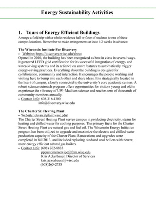 1. Tours of Energy Efficient Buildings
Arrange a field trip with a whole residence hall or floor of students to one of these
campus locations. Remember to make arrangements at least 1-2 weeks in advance:
The Wisconsin Institute For Discovery
• Website: https://discovery.wisc.edu/about
Opened in 2010, the building has been recognized as best in class in several ways.
It garnered LEED gold certification for its successful integration of energy- and
water-saving systems and its reliance on smart features to automatically trigger
energy-saving practices. Everything about the building is designed for
collaboration, community and interaction. It encourages the people working and
visiting here to bump into each other and share ideas. It is strategically located in
the heart of campus, closely connected to the university’s core academic centers. A
robust science outreach program offers opportunities for visitors young and old to
experience the vibrancy of UW–Madison science and reaches tens of thousands of
community members annually.
• Contact Info: 608.316.4300
info@discovery.wisc.edu
The Charter St. Heating Plant
• Website: physicalplant.wisc.edu/
The Charter Street Heating Plant serves campus in producing electricity, steam for
heating and chilled water for cooling purposes. The primary fuels for the Charter
Street Heating Plant are natural gas and fuel oil. The Wisconsin Energy Initiative
program has been utilized to upgrade and maximize the electric and chilled water
production capacity of the Charter Plant. Renovations and upgrades were
completed in fall 2013, and included replacing outdated coal boilers with newer,
more energy efficient natural gas boilers.
• Contact Info: (608) 262-8835
ppcustomerservice@fpm.wisc.edu
Kris Ackerbauer, Director of Services
kris.ackerbauer@wisc.edu
(608)265-2758
Energy Sustainability Activities
 