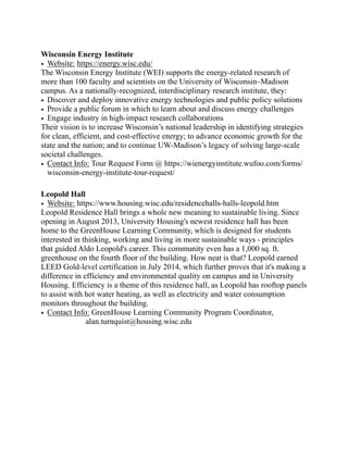Wisconsin Energy Institute
• Website: https://energy.wisc.edu/
The Wisconsin Energy Institute (WEI) supports the energy-related research of
more than 100 faculty and scientists on the University of Wisconsin–Madison
campus. As a nationally-recognized, interdisciplinary research institute, they:
• Discover and deploy innovative energy technologies and public policy solutions
• Provide a public forum in which to learn about and discuss energy challenges
• Engage industry in high-impact research collaborations
Their vision is to increase Wisconsin’s national leadership in identifying strategies
for clean, efficient, and cost-effective energy; to advance economic growth for the
state and the nation; and to continue UW-Madison’s legacy of solving large-scale
societal challenges.
• Contact Info: Tour Request Form @ https://wienergyinstitute.wufoo.com/forms/
wisconsin-energy-institute-tour-request/
Leopold Hall
• Website: https://www.housing.wisc.edu/residencehalls-halls-leopold.htm
Leopold Residence Hall brings a whole new meaning to sustainable living. Since
opening in August 2013, University Housing's newest residence hall has been
home to the GreenHouse Learning Community, which is designed for students
interested in thinking, working and living in more sustainable ways - principles
that guided Aldo Leopold's career. This community even has a 1,000 sq. ft.
greenhouse on the fourth floor of the building. How neat is that? Leopold earned
LEED Gold-level certification in July 2014, which further proves that it's making a
difference in efficiency and environmental quality on campus and in University
Housing. Efficiency is a theme of this residence hall, as Leopold has rooftop panels
to assist with hot water heating, as well as electricity and water consumption
monitors throughout the building.
• Contact Info: GreenHouse Learning Community Program Coordinator,
alan.turnquist@housing.wisc.edu
 
