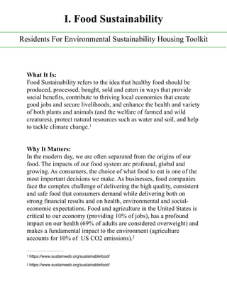What It Is:
Food Sustainability refers to the idea that healthy food should be
produced, processed, bought, sold and eaten in ways that provide
social benefits, contribute to thriving local economies that create
good jobs and secure livelihoods, and enhance the health and variety
of both plants and animals (and the welfare of farmed and wild
creatures), protect natural resources such as water and soil, and help
to tackle climate change.1
Why It Matters:
In the modern day, we are often separated from the origins of our
food. The impacts of our food system are profound, global and
growing. As consumers, the choice of what food to eat is one of the
most important decisions we make. As businesses, food companies
face the complex challenge of delivering the high quality, consistent
and safe food that consumers demand while delivering both on
strong financial results and on health, environmental and social-
economic expectations. Food and agriculture in the United States is
critical to our economy (providing 10% of jobs), has a profound
impact on our health (69% of adults are considered overweight) and
makes a fundamental impact to the environment (agriculture
accounts for 10% of US CO2 emissions).2
https://www.sustainweb.org/sustainablefood/1
https://www.sustainweb.org/sustainablefood/2
I. Food Sustainability
Residents For Environmental Sustainability Housing Toolkit
 