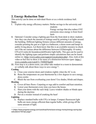 2. Energy Reduction Tour
This activity can be done on individual floors or as a whole residence hall.
Steps:
I. Explain why energy efficiency matters: Dollar savings to the university and
students
Energy savings that also reduce CO2
emissions since energy is from fossil
fuels
II. Optional: Consider using a lighting gun from the front desk to show students
how they can check the amount of wattage used by pointing it at lights around
the building. Different lighting fixtures release different amounts of energy,
consider pointing the gun at a light in a bathroom, a dorm room and lamps in
public living places. Let them know that this is an available resource to check
out if the are curious about the difference between LEDs(roughly 10 watts),
CFLs(14 watts) & Incandescent(60watts) light bulbs. This gun can be used to
identify the lighting types and perform simple calculations that can be found
online ex: (http://www.ushio.com/support/roicalculator.php). Also, look at this
video or feel free to show it for more of a distinction between types: https://
www.youtube.com/watch?v=76SHiFQq4t0
III. First stop is in a dorm room, can either take student to a room to demonstrate
or verbally talk about these ways to save energy :13
Cooling
A. Close your exterior doors and windows tightly when the AC is on.
B. Raise the temperature on your thermostat by a few degrees to save energy,
dress cooler.
C. Block the sun from overheating your dorm! Use shades, blinds and drapes.
Heating
A. Cover all bare floors. Carpeting or rugs add to comfort and heat retention.
B. Lower your thermostat every time you leave the house.
C. Heat your dorm with the sun's help. Leave window shades or blinds open
during the daytime.
D. Put on a sweater instead of cranking the heat!
Lighting
A. Replace standard bulbs with CFLs in lamps. Compact fluorescent light
bulbs are more energy-efficient than regular bulbs, while giving off the
same amount of light.
(https://www.progress-energy.com/carolinas/home/save-energy-money/energy-saving-tips-13
calculators/100-tips.page?
 