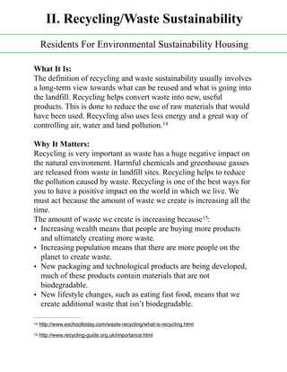 What It Is:
The definition of recycling and waste sustainability usually involves
a long-term view towards what can be reused and what is going into
the landfill. Recycling helps convert waste into new, useful
products. This is done to reduce the use of raw materials that would
have been used. Recycling also uses less energy and a great way of
controlling air, water and land pollution.14
Why It Matters:
Recycling is very important as waste has a huge negative impact on
the natural environment. Harmful chemicals and greenhouse gasses
are released from waste in landfill sites. Recycling helps to reduce
the pollution caused by waste. Recycling is one of the best ways for
you to have a positive impact on the world in which we live. We
must act because the amount of waste we create is increasing all the
time.
The amount of waste we create is increasing because :15
• Increasing wealth means that people are buying more products
and ultimately creating more waste.
• Increasing population means that there are more people on the
planet to create waste.
• New packaging and technological products are being developed,
much of these products contain materials that are not
biodegradable.
• New lifestyle changes, such as eating fast food, means that we
create additional waste that isn’t biodegradable.
http://www.eschooltoday.com/waste-recycling/what-is-recycling.html14
http://www.recycling-guide.org.uk/importance.html15
II. Recycling/Waste Sustainability
Residents For Environmental Sustainability Housing
 