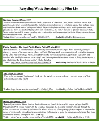 Recycling/Waste Sustainability Film List
Garbage Dreams (83min, 2009)
This film follows the Zaballeen trash trade. With a population of 18 million, Cairo, has no sanitation service. For
generations, the city’s residents have paid the Zaballeen a minimal amount to collect and recycle their garbage. Each
day they collect 4,000 tons of garbage and bring it for processing in their village, where plastic granulators, cloth-
grinders, and paper and cardboard compactors hum constantly. As the world's capacity to generate trash skyrockets,
Western cities boast of 30 percent recycling rates — admirable, until you compare it with the 80 percent recycling rate
the Zaballeen can claim.” -PBS.org
Trailer: https://www.youtube.com/watch?v=b26dBL5tQPk Availability: DVD or Library Access
Plastic Paradise: The Great Pacific Plastic Patch (57 min, 2013)
"Plastic Paradise" is an independent documentary film that chronicles Angela Sun's personal journey of
discovery to one of the most remote places on Earth, Midway Atoll, to uncover the truth behind the mystery
of the Great Pacific Garbage Patch. Along the way she encounters scientists, celebrities, legislators and
activists who shed light on what our society's vast consumption of disposable plastic is doing to our oceans --
and what it may be doing to our health” -Plastic Paradise
Trailer: http://www.youtube.com/watch?v=xf5JI0b1L7k Availability: Online via Netflix/Hulu or DVD
The True Cost (2016)
What is the true cost of fast fashion? Look into the social, environmental and economic impacts of fast
fashion industries like H&M.
Trailer: https://www.youtube.com/watch?v=OaGp5_Sfbss Availability: Online Netflix/Hulu or DVD
WasteLand (93min, 2010)
“Located just outside Rio de Janeiro, Jardim Gramacho, Brazil, is the world's largest garbage landfill.
Modern artist Vik Muniz works with the so-called catadores, the men and women who pick through the
refuse, to create art out of recycled materials. Muniz selects six of the garbage pickers to pose as subjects in a
series of photographs mimicking famous paintings. In his desire to assist the catadores and change their lives,
Muniz finds himself changed as well” -PBS.org
Trailer: https://www.youtube.com/watch?v=sNlwh8vT2NU Availability: Online via Netflix or DVD
 
