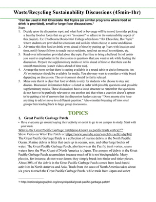 *Can be used in Hot Chocolate Hot Topics (or similar programs where food or
drink is provided), small or large ﬂoor discussions.*
Steps
1. Decide upon the discussion topic and what food or beverage will be served (consider picking
a healthy food or foods that are grown “in season” to adhere to the sustainability aspect of
this project). Ex: Chadbourne Residential College often hosts “Hot Chocolate, Hot Topic”
where students are provided hot chocolate and cookies when choose to come and discuss
2. Advertise this free food or drink event ahead of time by putting up flyers with location and
time, notify house fellows to reach out to residents, send out an email to residents, etc.
3. Read over information provided about the topic. Feel free to bring a bulleted list of points
you want to emphasize in the discussion or questions that you want to ask while leading the
discussion. Prepare the supplementary media or items ahead of time so that there can be
smooth transitions (watch videos ahead of time too).
4. Arrange the room so that there is seating available in a round table or circle formation. An
AV or projector should be available for media. You also may want to consider a white board
depending on discussion. The environment should be fairly relaxed.
5. Make sure that it is clear that food or drink is only for students who choose to stay and
discuss. Discussion information below is listed in order with possible questions and possible
supplementary media. These discussions have a loose structure so remember that questions
do not have to be perfectly relevant to one another and that when a question doesn’t appear
to be getting a lot of answers that the discussion leaders can say “Does anyone else have
anything to add or move to a different question.” Also consider breaking off into small
groups then leading back to large group discussions.
TOPICS
1. Great Pacific Garbage Patch
• Have everyone go around saying their activity or event to go to on campus to study. Start with
your own.
What is the Great Pacific Garbage Patch(also known as pacific trash vortex)?16
Show Video on What The Patch is: https://www.youtube.com/watch?v=xc6LvdsyJ4U
The Great Pacific Garbage Patch is a collection of marine debris in the North Pacific
Ocean. Marine debris is litter that ends up in oceans, seas, and other large bodies of
water. The Great Pacific Garbage Patch, also known as the Pacific trash vortex, spans
waters from the West Coast of North America to Japan. The amount of debris in the Great
Pacific Garbage Patch accumulates because much of it is not biodegradable. Many
plastics, for instance, do not wear down; they simply break into tinier and tinier pieces.
About 80% of the debris in the Great Pacific Garbage Patch comes from land-based
activities in North America and Asia. Trash from the coast of North America takes about
six years to reach the Great Pacific Garbage Patch, while trash from Japan and other
http://nationalgeographic.org/encyclopedia/great-paciﬁc-garbage-patch/16
Waste/Recycling Sustainability Discussions (45min-1hr)
 