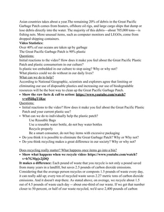Asian countries takes about a year.The remaining 20% of debris in the Great Pacific
Garbage Patch comes from boaters, offshore oil rigs, and large cargo ships that dump or
lose debris directly into the water. The majority of this debris—about 705,000 tons—is
fishing nets. More unusual items, such as computer monitors and LEGOs, come from
dropped shipping containers.
Video Statistics:
Over 40% of our oceans are taken up by garbage
The Great Pacific Garbage Patch is 90% plastic
Questions:
Initial reactions to the video? How does it make you feel about the Great Pacific Plastic
Patch and plastic consumerism in our culture?
Is plastic too embedded in our culture to stop using? Why or why not?
What plastics could we do without in our daily lives?
What can we do to help?
According to National Geographic, scientists and explorers agree that limiting or
eliminating our use of disposable plastics and increasing our use of biodegradable
resources will be the best way to clean up the Great Pacific Garbage Patch.
• Show the raw facts & call to action: https://www.youtube.com/watch?
v=rf5iHqT1Rzc
Questions:
• Initial reactions to the video? How does it make you feel about the Great Pacific Plastic
Patch and your current plastic use?
• What can we do to individually help the plastic patch?
Use Reusable Bags
Use a reusable water bottle, do not buy water bottles
Recycle properly
Be a smart consumer, do not buy items with excessive packaging
• Do you think it is possible to eliminate the Great Garbage Patch? Why or Why not?
• Do you think recycling makes a great difference in our society? Why or why not?
Does recycling really matter? What happens once items go into a bin?
• Show what happens when we recycle video- https://www.youtube.com/watch?
v=b7GMpjx2jDQ
It makes a difference: Each pound of waste that you recycle is not only a pound saved
from many years in a landfill, but saves 2.5 pounds of carbon dioxide emissions.
Considering that the average person recycles or composts 1.5 pounds of waste every day,
it can really add up; every ton of recycled waste saves 2.27 metric tons of carbon dioxide
emissions. And it doesn't stop there. As stated above, on average, we recycle about 1.5
out of 4.5 pounds of waste each day -- about one-third of our waste. If we get that number
closer to 50 percent, or half of our waste recycled, we'd save 2,400 pounds of carbon
 
