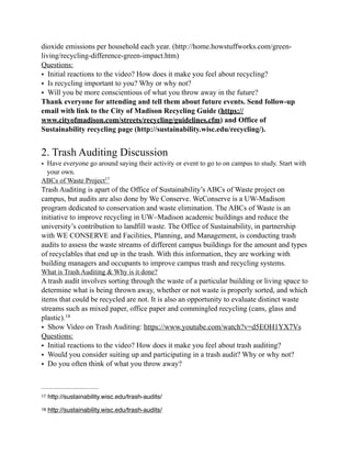 dioxide emissions per household each year. (http://home.howstuffworks.com/green-
living/recycling-difference-green-impact.htm)
Questions:
• Initial reactions to the video? How does it make you feel about recycling?
• Is recycling important to you? Why or why not?
• Will you be more conscientious of what you throw away in the future?
Thank everyone for attending and tell them about future events. Send follow-up
email with link to the City of Madison Recycling Guide (https://
www.cityofmadison.com/streets/recycling/guidelines.cfm) and Office of
Sustainability recycling page (http://sustainability.wisc.edu/recycling/).
2. Trash Auditing Discussion
• Have everyone go around saying their activity or event to go to on campus to study. Start with
your own.
ABCs of Waste Project17
Trash Auditing is apart of the Office of Sustainability’s ABCs of Waste project on
campus, but audits are also done by We Conserve. WeConserve is a UW-Madison
program dedicated to conservation and waste elimination. The ABCs of Waste is an
initiative to improve recycling in UW–Madison academic buildings and reduce the
university’s contribution to landfill waste. The Office of Sustainability, in partnership
with WE CONSERVE and Facilities, Planning, and Management, is conducting trash
audits to assess the waste streams of different campus buildings for the amount and types
of recyclables that end up in the trash. With this information, they are working with
building managers and occupants to improve campus trash and recycling systems.
What is Trash Auditing & Why is it done?
A trash audit involves sorting through the waste of a particular building or living space to
determine what is being thrown away, whether or not waste is properly sorted, and which
items that could be recycled are not. It is also an opportunity to evaluate distinct waste
streams such as mixed paper, office paper and commingled recycling (cans, glass and
plastic).18
• Show Video on Trash Auditing: https://www.youtube.com/watch?v=d5EOH1YX7Vs
Questions:
• Initial reactions to the video? How does it make you feel about trash auditing?
• Would you consider suiting up and participating in a trash audit? Why or why not?
• Do you often think of what you throw away?
http://sustainability.wisc.edu/trash-audits/17
http://sustainability.wisc.edu/trash-audits/18
 