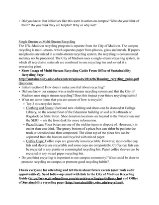 • Did you know that initiatives like this were in action on campus? What do you think of
them? Do you think they are helpful? Why or why not?
Single Stream vs Multi-Stream Recycling
The UW–Madison recycling program is separate from the City of Madison. The campus
recycling is multi-stream, which separates paper from plastics, glass and metals. If papers
and plastics are mixed in a multi-stream recycling system, the recycling is contaminated
and may not be processed. The City of Madison uses a single-stream recycling system, in
which all recyclable materials are combined in one recycling bin and sorted at a
processing plant.
• Show Image of Multi-Stream Recycling Guide From Office of Sustainability
Recycling Page:
http://sustainability.wisc.edu/content/uploads/2014/06/Housing_recycling_guide.pdf
Questions:
• Initial reactions? How does it make you feel about recycling?
• Did you know our campus was a multi-stream recycling system and that the City of
Madison uses single stream recycling? Does this impact your future recycling habits?
• What are some items that you are unsure of how to recycle?
• Top 3 mis-recycled items:
• Clothing and Shoes: Used and new clothing and shoes can be donated at College
Library, on the second floor of the Education building or sold at Re-threads or
Ragstock on State Street. Shoe donation locations are located in the Natatorium and
the SERF – ask the front desk for more information.
• Pizza Boxes: Pizza boxes are one of the trickier items to dispose of. However, it is
easier than you think. The greasy bottom of a pizza box can either be put into the
trash or shredded and then composted. The clean top of the pizza box can be
separated from the bottom and recycled with mixed paper.
• Coffee Cups: Coffee cups are generally non-recyclable. However, most coffee cup
lids and sleeves are recyclable and some cups are compostable. Coffee cup lids can
be recycled in any plastic or commingled recycling bin. Paper coffee sleeves can be
recycled in any mixed paper recycling bin.
• Do you think recycling is important to our campus community? What could be done to
promote recycling on campus or promote good recycling habits?
Thank everyone for attending and tell them about future events (and trash audit
opportunities!). Send follow-up email with link to the City of Madison Recycling
Guide (https://www.cityofmadison.com/streets/recycling/guidelines.cfm) and Office
of Sustainability recycling page (http://sustainability.wisc.edu/recycling/).
 