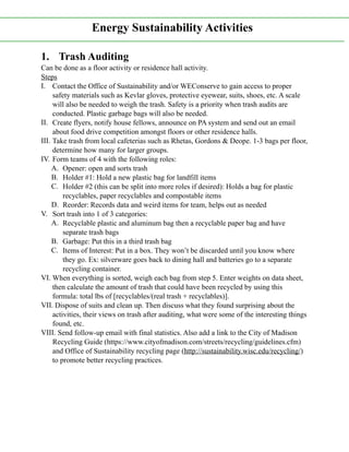 1. Trash Auditing
Can be done as a floor activity or residence hall activity.
Steps
I. Contact the Office of Sustainability and/or WEConserve to gain access to proper
safety materials such as Kevlar gloves, protective eyewear, suits, shoes, etc. A scale
will also be needed to weigh the trash. Safety is a priority when trash audits are
conducted. Plastic garbage bags will also be needed.
II. Create flyers, notify house fellows, announce on PA system and send out an email
about food drive competition amongst floors or other residence halls.
III. Take trash from local cafeterias such as Rhetas, Gordons & Deope. 1-3 bags per floor,
determine how many for larger groups.
IV. Form teams of 4 with the following roles:
A. Opener: open and sorts trash
B. Holder #1: Hold a new plastic bag for landfill items
C. Holder #2 (this can be split into more roles if desired): Holds a bag for plastic
recyclables, paper recyclables and compostable items
D. Reorder: Records data and weird items for team, helps out as needed
V. Sort trash into 1 of 3 categories:
A. Recyclable plastic and aluminum bag then a recyclable paper bag and have
separate trash bags
B. Garbage: Put this in a third trash bag
C. Items of Interest: Put in a box. They won’t be discarded until you know where
they go. Ex: silverware goes back to dining hall and batteries go to a separate
recycling container.
VI. When everything is sorted, weigh each bag from step 5. Enter weights on data sheet,
then calculate the amount of trash that could have been recycled by using this
formula: total lbs of [recyclables/(real trash + recyclables)].
VII. Dispose of suits and clean up. Then discuss what they found surprising about the
activities, their views on trash after auditing, what were some of the interesting things
found, etc.
VIII. Send follow-up email with final statistics. Also add a link to the City of Madison
Recycling Guide (https://www.cityofmadison.com/streets/recycling/guidelines.cfm)
and Office of Sustainability recycling page (http://sustainability.wisc.edu/recycling/)
to promote better recycling practices.
Energy Sustainability Activities
 