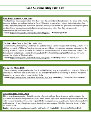 Food Sustainability Film List
Food King Corn (1hr 30 min, 2007)
This health and fitness documentary film shows how the corn industry has eliminated the image of the family
farm and replaced it with larger industrial farms. This trend in corn reflects a larger industrialization of the
North American food system. It discusses decisions relating to what crops are grown and how they are grown
are based on government manipulated economic considerations rather than their true economic,
environmental, or social ramifications.
Trailer: https://www.youtube.com/watch?v=Pr5HQrgg9mM Availability: DVD
The Search For General Tso (1 hr 15min, 2014)
This entertaining documentary film travels the globe to unravel a captivating culinary mystery. General Tso’s
chicken is a staple of Chinese-American cooking and a well-known presence on restaurant menus across the
country. Who was General Tso? How did his chicken become emblematic of an entire national cuisine? The
film takes its audience on a journey from Shanghai to New York to the American Midwest and beyond to
uncover the origins of this iconic dish.
Trailer: https://www.youtube.com/watch?v=ue_722Bg9Tw Availability: Online via Netflix, DVD
Fed Up (1hr 32min, 2014)
This documentary investigates how the American food industry may be responsible for outbreaks of illness. It
examines the American obesity epidemic and the role of food industry in worsening it. It shows that people
have power to control what is going into their body.
Trailer: https://www.youtube.com/watch?v=aCUbvOwwfWM Availability: Online via Netflix or DVD
Cowspiracy (1 hr 25 min, 2014)
This is an action documentary that addresses the effects of cattle on the environment and investigates the
policies of environmental organizations on this issue. Animal agriculture is the leading cause of deforestation,
water consumption and pollution. It is responsible for more greenhouse gases than the transportation industry,
and is a primary driver of rainforest destruction and species extinction. This film shows the impact of what
we choose to eat.
Trailer: https://www.youtube.com/watch?v=nV04zyfLyN4 Availability: Online via Netflix or DVD
 