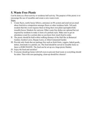 5. Waste Free Picnic
Can be done as a floor activity or residence hall activity. The purpose of this picnic is to
encourage the use of reusables and create a zero waste event.
Steps:
I. Create flyers, notify house fellows, announce on PA system and send out an email
about food drive competition amongst floors or other residence halls. Tell each
resident that this event requires them to bring their own plate/cup/napkin/fork/
reusable boxes/ blankets for carryout. Other waste free dishes are optional but not
required by residents to make it more of a potluck style. Make sure to get an
attendance count by a certain date so you know how much food to order.
II. The picnic should be held within walking distance of the Hall like in Botanical
Garden, Gordon Lawn, Dejope Lawn, or Allen Centennial Garden
III. Provide only foods that are package free such as fresh fruits, veggies, baked goods,
dishes, lemonade in a pitcher, etc. The food should be served in reusable items so
there is ZERO WASTE. The food can be set up on a large picnic blanket.
IV. Enjoy the food and socialize!
V. Everyone should go home with left overs to prevent food waste or everything should
be eaten. Then with zero packaging, clean-up should be a breeze!
 