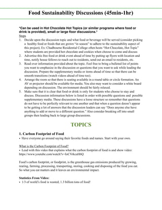 *Can be used in Hot Chocolate Hot Topics (or similar programs where food or
drink is provided), small or large ﬂoor discussions.*
Steps
1. Decide upon the discussion topic and what food or beverage will be served (consider picking
a healthy food or foods that are grown “in season” to adhere to the sustainability aspect of
this project). Ex: Chadbourne Residential College often hosts “Hot Chocolate, Hot Topic”
where students are provided hot chocolate and cookies when choose to come and discuss
2. Advertise this free food or drink event ahead of time by putting up flyers with location and
time, notify house fellows to reach out to residents, send out an email to residents, etc.
3. Read over information provided about the topic. Feel free to bring a bulleted list of points
you want to emphasize in the discussion or questions that you want to ask while leading the
discussion. Prepare the supplementary media or items ahead of time so that there can be
smooth transitions (watch videos ahead of time too).
4. Arrange the room so that there is seating available in a round table or circle formation. An
AV or projector should be available for media. You also may want to consider a white board
depending on discussion. The environment should be fairly relaxed.
5. Make sure that it is clear that food or drink is only for students who choose to stay and
discuss. Discussion information below is listed in order with possible questions and possible
supplementary media. These discussions have a loose structure so remember that questions
do not have to be perfectly relevant to one another and that when a question doesn’t appear
to be getting a lot of answers that the discussion leaders can say “Does anyone else have
anything to add or move to a different question.” Also consider breaking off into small
groups then leading back to large group discussions.
TOPICS
1. Carbon Footprint of Food
• Have everyone go around saying their favorite foods and names. Start with your own.
What is the Carbon Footprint of Food?
• Lead with this video that explains what the carbon footprint of food is and show video:
https://www.youtube.com/watch?v=IoCVrkcaH6Q
Food’s carbon footprint, or foodprint, is the greenhouse gas emissions produced by growing,
rearing, farming, processing, transporting, storing, cooking and disposing of the food you eat.
So what you eat matters and it leaves an environmental impact.
Statistics From Video:
• 1/3 of world’s food is wasted, 1.3 billion tons of food!
Food Sustainability Discussions (45min-1hr)
 