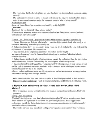 • Did you realize that food waste affects not only the planet but also social and economic aspects
as well?
• Did looking at food waste in terms of hidden costs change the way you think about it? Does it
make it seem more important seeing the economic value of what is being wasted?
What can you do?
Show 3rd Video: https://www.youtube.com/watch?v=qvZaykz58TU
Questions?
Reactions? Do you think individual actions matter?
What are some ways that we can reduce our own food carbon footprint on campus (optional:
write answers on whiteboard)?
Mention Low Carbon Food Tips (from “How Bad Are Bananas?” By: Mike Berners Lee)
1) Easiest thing you can do is eat what you buy—save the leftovers and check what needs to be
eaten first. Don’t buy more than you actually eat.
2) Reduce meat and dairy- not necessarily going vegan but it will be better for your body and the
environment if you reduce this consumption.
3) Buy seasonal, avoid large scale greenhouse production and air freight
www.eatwellguide.org/i.php?id=Seasonalfoodguides (type in Madiosn, WI to find what is
currently seasonal)
4) Reduce buying goods with a lot of packaging and recycle the packaging. Help the store reduce
waste- always take from the front and buy the reduced price items when you can!
5) Buy misshapen fruit and vegetables. There are over 141 trillion pounds of food waste per year
and the typical American consumer purchases perfect produce, so the misshapen items with the
same taste quality are put in the landfill.
6)Lower carbon cooking ex: use a pan lid when you can and use a microwave when appropriate
-around 60% savings if all concepts applied
• Offer link to calculate your own carbon footprint or provide slips with link to do it on own: -
http://www.eatlowcarbon.org/. Thank everyone for attending and tell them about future events.
2. Supply Chain Traceability of Food: Where Your Food Comes From
Matters!
• Have everyone go around saying their favorite place on campus to eat and names. Start with
your own.
Supply Chain Traceability
What is it? It’s the journey your food takes to get to your plate! It’s about knowing more about
where and how the ingredients in our foods are grown and processed. Food supply chain
performance outside the farm, during transport, processing, manufacturing or retailing usually
remains invisible to consumers.
• Show video on what food traceability is: https://www.youtube.com/watch?v=tnavNwNcohk
 