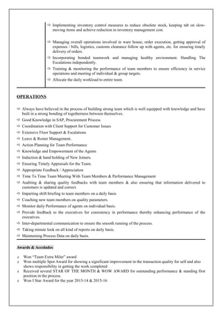 Implementing inventory control measures to reduce obsolete stock, keeping tab on slow-
moving items and achieve reduction in inventory management cost.
 Managing overall operations involved in ware house, order execution, getting approval of
expenses / bills, logistics, customs clearance follow up with agents, etc. for ensuring timely
delivery of orders.
 Incorporating bonded teamwork and managing healthy environment. Handling The
Escalations independently.
 Training & monitoring the performance of team members to ensure efficiency in service
operations and meeting of individual & group targets.
 Allocate the daily workload to entire team.
OPERATIONS
 Always have believed in the process of building strong team which is well equipped with knowledge and have
built in a strong bonding of togetherness between themselves.
 Good Knowledge in SAP, Procurement Process
 Coordination with Client Support for Customer Issues
 Extensive Floor Support & Escalations
 Leave & Roster Management.
 Action Planning for Team Performance
 Knowledge and Empowerment of the Agents
 Induction & hand holding of New Joiners.
 Ensuring Timely Appraisals for the Team.
 Appropriate Feedback / Appreciation
 Time To Time Team Meeting With Team Members & Performance Management
 Auditing & sharing quality feedbacks with team members & also ensuring that information delivered to
customers is updated and correct.
 Imparting shift briefing to team members on a daily basis
 Coaching new team members on quality parameters.
 Monitor daily Performance of agents on individual basis.
 Provide feedback to the executives for consistency in performance thereby enhancing performance of the
executives.
 Inter-departmental communication to ensure the smooth running of the process.
 Taking minute look on all kind of reports on daily basis.
 Maintaining Process Data on daily basis.
Awards & Accolades
 Won “Team Extra Miler” award
 Won multiple Spot Award for showing a significant improvement in the transaction quality for self and also
shows responsibility in getting the work completed
 Received several STAR OF THE MONTH & WOW AWARD for outstanding performance & standing first
position in the process.
 Won I Star Award for the year 2013-14 & 2015-16
 