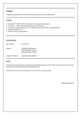 Academia
Completed graduation (B. Com) in 2005 from Amravati University, Maharashtra.
Training
 Completed T-100& T-200 Certification in Sourcing and Procurement.
 Six Sigma : - Yellow Belt Trained (Working on YB Project)
 Currently working on Reduction % in overdue Purchase order lines Green Belt Project
 Operation Milestone 3.0
 Disaster recovery representative.
Personal Dossier
Date of Birth : 26 Jan 1983
Address : Upalkumar Khandare
Tukai Darshan, Lane 13
Fursungi, Pune 411028
Linguistic Abilities : English, Hindi& Marathi
End up
I am growth oriented and have a proven track record. Throughout my career I have and continued to successfully
manage with strong Interpersonal and Leadership Skills.
I hereby declare that above information is true to the best of my knowledge.
Upalkumar Khandare
 