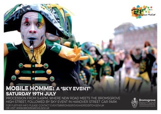 MOBILE HOMME: A ‘SKY EVENT’
SATURDAY 19TH JULY
PROCESSION from 5.45pm, where new road meets the bromsgrove
high street, followed by sky event in hanover street car park
For further info please contact events@bromsgroveandredditch.gov.uk
or visit www.bromsgrove.gov.uk
 