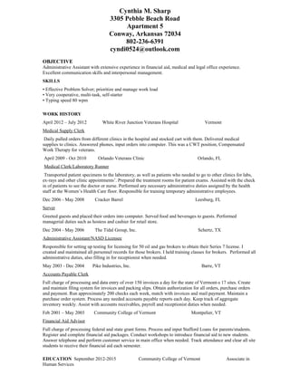 Cynthia M. Sharp
3305 Pebble Beach Road
Apartment 5
Conway, Arkansas 72034
802-236-6391
cyndi0524@outlook.com
OBJECTIVE
Administrative Assistant with extensive experience in financial aid, medical and legal office experience.
Excellent communication skills and interpersonal management.
SKILLS
• Effective Problem Solver; prioritize and manage work load
• Very cooperative, multi-task, self-starter
• Typing speed 80 wpm
WORK HISTORY
April 2012 – July 2012 White River Junction Veterans Hospital Vermont
Medical Supply Clerk
Daily pulled orders from different clinics in the hospital and stocked cart with them. Delivered medical
supplies to clinics. Answered phones, input orders into computer. This was a CWT position, Compensated
Work Therapy for veterans.
April 2009 - Oct 2010 Orlando Veterans Clinic Orlando, FL
Medical Clerk/Laboratory Runner
Transported patient specimens to the laboratory, as well as patients who needed to go to other clinics for labs,
ex-rays and other clinic appointments’. Prepared the treatment rooms for patient exams. Assisted with the check
in of patients to see the doctor or nurse. Performed any necessary administrative duties assigned by the health
staff at the Women’s Health Care floor. Responsible for training temporary administrative employees.
Dec 2006 - May 2008 Cracker Barrel Leesburg, FL
Server
Greeted guests and placed their orders into computer. Served food and beverages to guests. Performed
managerial duties such as hostess and cashier for retail store.
Dec 2004 - May 2006 The Tidal Group, Inc. Schertz, TX
Administrative Assistant/NASD Licensee
Responsible for setting up testing for licensing for 50 oil and gas brokers to obtain their Series 7 license. I
created and maintained all personnel records for those brokers. I held training classes for brokers. Performed all
administrative duties, also filling in for receptionist when needed.
May 2003 - Dec 2004 Pike Industries, Inc. Barre, VT
Accounts Payable Clerk
Full charge of processing and data entry of over 150 invoices a day for the state of Vermont-s 17 sites. Create
and maintain filing system for invoices and packing slips. Obtain authorization for all orders, purchase orders
and payment. Run approximately 200 checks each week, match with invoices and mail payment. Maintain a
purchase order system. Process any needed accounts payable reports each day. Keep track of aggregate
inventory weekly. Assist with accounts receivables, payroll and receptionist duties when needed.
Feb 2001 – May 2003 Community College of Vermont Montpelier, VT
Financial Aid Advisor
Full charge of processing federal and state grant forms. Process and input Stafford Loans for parents/students.
Register and complete financial aid packages. Conduct workshops to introduce financial aid to new students.
Answer telephone and perform customer service in main office when needed. Track attendance and clear all site
students to receive their financial aid each semester.
EDUCATION September 2012-2015 Community College of Vermont Associate in
Human Services
 
