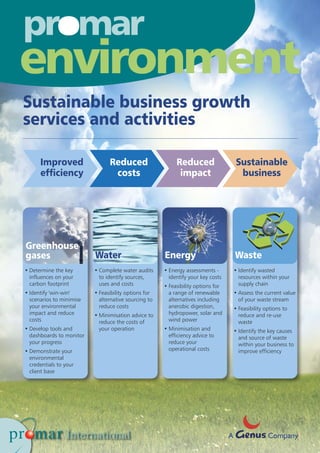 Sustainable business growth
services and activities
Greenhouse
gases Water Energy Waste
• Determine the key
influences on your
carbon footprint
• Identify 'win-win'
scenarios to minimise
your environmental
impact and reduce
costs
• Develop tools and
dashboards to monitor
your progress
• Demonstrate your
environmental
credentials to your
client base
• Complete water audits
to identify sources,
uses and costs
• Feasibility options for
alternative sourcing to
reduce costs
• Minimisation advice to
reduce the costs of
your operation
• Energy assessments -
identify your key costs
• Feasibility options for
a range of renewable
alternatives including
anerobic digestion,
hydropower, solar and
wind power
• Minimisation and
efficiency advice to
reduce your
operational costs
• Identify wasted
resources within your
supply chain
• Assess the current value
of your waste stream
• Feasibility options to
reduce and re-use
waste
• Identify the key causes
and source of waste
within your business to
improve efficiency
o
environment
A Company
Improved
efficiency
Reduced
costs
Reduced
impact
Sustainable
business
 