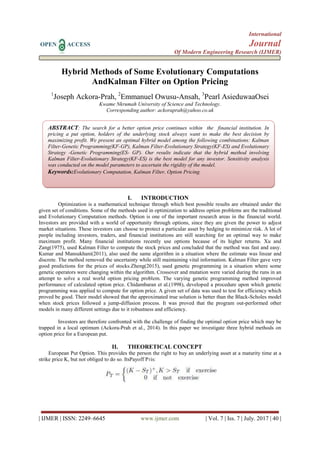 International
OPEN ACCESS Journal
Of Modern Engineering Research (IJMER)
| IJMER | ISSN: 2249–6645 www.ijmer.com | Vol. 7 | Iss. 7 | July. 2017 | 40 |
Hybrid Methods of Some Evolutionary Computations
AndKalman Filter on Option Pricing
1
Joseph Ackora-Prah, 2
Emmanuel Owusu-Ansah, 3
Pearl AsieduwaaOsei
Kwame Nkrumah University of Science and Technology.
Corresponding author: ackoraprah@yahoo.co.uk
I. INTRODUCTION
Optimization is a mathematical technique through which best possible results are obtained under the
given set of conditions. Some of the methods used in optimization to address option problems are the traditional
and Evolutionary Computation methods. Option is one of the important research areas in the financial world.
Investors are provided with a world of opportunity through options, since they are given the power to adjust
market situations. These investors can choose to protect a particular asset by hedging to minimize risk. A lot of
people including investors, traders, and financial institutions are still searching for an optimal way to make
maximum profit. Many financial institutions recently use options because of its higher returns. Xu and
Zang(1975), used Kalman Filter to compute the stock prices and concluded that the method was fast and easy.
Kumar and Mansukhani(2011), also used the same algorithm in a situation where the estimate was linear and
discrete. The method removed the uncertainty while still maintaining vital information. Kalman Filter gave very
good predictions for the prices of stocks.Zheng(2015), used genetic programming in a situation where some
genetic operators were changing within the algorithm. Crossover and mutation were varied during the runs in an
attempt to solve a real world option pricing problem. The varying genetic programming method improved
performance of calculated option price. Chidambaran et al.(1998), developed a procedure upon which genetic
programming was applied to compute for option price. A given set of data was used to test for efficiency which
proved be good. Their model showed that the approximated true solution is better than the Black-Scholes model
when stock prices followed a jump-diffusion process. It was proved that the program out-performed other
models in many different settings due to it robustness and efficiency.
Investors are therefore confronted with the challenge of finding the optimal option price which may be
trapped in a local optimum (Ackora-Prah et al., 2014). In this paper we investigate three hybrid methods on
option price for a European put.
II. THEORETICAL CONCEPT
European Put Option. This provides the person the right to buy an underlying asset at a maturity time at a
strike price K, but not obliged to do so. ItsPayoff PTis:
ABSTRACT: The search for a better option price continues within the financial institution. In
pricing a put option, holders of the underlying stock always want to make the best decision by
maximizing profit. We present an optimal hybrid model among the following combinations: Kalman
Filter-Genetic Programming(KF-GP), Kalman Filter-Evolutionary Strategy(KF-ES) and Evolutionary
Strategy -Genetic Programming(ES- GP). Our results indicate that the hybrid method involving
Kalman Filter-Evolutionary Strategy(KF-ES) is the best model for any investor. Sensitivity analysis
was conducted on the model parameters to ascertain the rigidity of the model.
Keywords:Evolutionary Computation, Kalman Filter, Option Pricing.
 