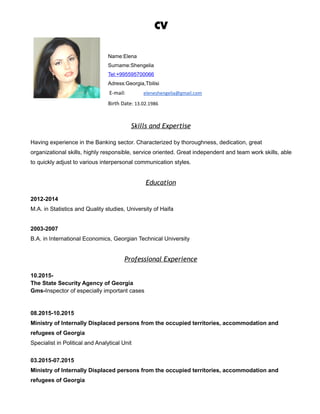 CV
Name:Elena
Surname:Shengelia
Tel:+995595700066
Adress:Georgia,Tbilisi
E-mail: eleneshengelia@gmail.com
Birth Date: 13.02.1986
Skills and Expertise
Having experience in the Banking sector. Characterized by thoroughness, dedication, great
organizational skills, highly responsible, service oriented. Great independent and team work skills, able
to quickly adjust to various interpersonal communication styles.
Education
2012-2014
M.A. in Statistics and Quality studies, University of Haifa
2003-2007
B.A. in International Economics, Georgian Technical University
Professional Experience
10.2015-
The State Security Agency of Georgia
Gms-Inspector of especially important cases
08.2015-10.2015
Ministry of Internally Displaced persons from the occupied territories, accommodation and
refugees of Georgia
Specialist in Political and Analytical Unit
03.2015-07.2015
Ministry of Internally Displaced persons from the occupied territories, accommodation and
refugees of Georgia
 