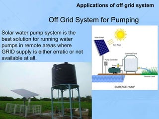 Off Grid System for Pumping
Solar water pump system is the
best solution for running water
pumps in remote areas where
GRID supply is either erratic or not
available at all.
Applications of off grid system
 