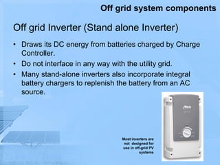 Off grid Inverter (Stand alone Inverter)
• Draws its DC energy from batteries charged by Charge
Controller.
• Do not interface in any way with the utility grid.
• Many stand-alone inverters also incorporate integral
battery chargers to replenish the battery from an AC
source.
Most inverters are
not designed for
use in off-grid PV
systems
Off grid system components
 