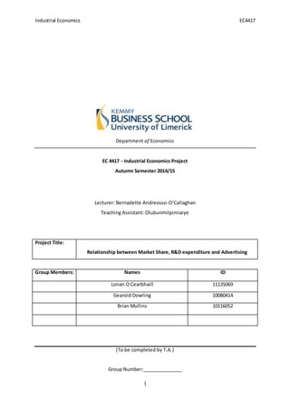 Industrial Economics EC4417
1
Department of Economics
EC 4417 - Industrial Economics Project
Autumn Semester 2014/15
Lecturer: Bernadette Andreosso-O’Callaghan
Teaching Assistant: OlubunmiIpinnaiye
Project Title:
Relationship between Market Share, R&D expenditure and Advertising
Group Members: Names ID
Lonan O Cearbhaill 11135069
Gearoid Dowling 10080414
Brian Mullins 10116052
(To be completed by T.A.)
Group Number:_______________
 