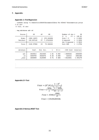 Industrial Economics EC4417
10
7. Appendix:
Appendix 1: FirstRegression
Appendix2: F-Test
𝐹𝑠𝑡𝑎𝑡 = (𝑅2
/𝐾)/[
1 − 𝑅2
𝑛 − 𝑘 − 1
]
𝐹𝑠𝑡𝑎𝑡 = (
.9096
2
)/[
1 − .9096
30 − 2 − 1
]
𝐹𝑠𝑡𝑎𝑡 = .4548/(
.0904
37
)
𝐹𝑠𝑡𝑎𝑡 = 135.836283186
Appendix3: Ramsey RESET Test
 