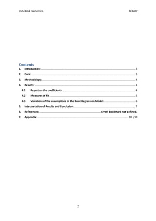 Industrial Economics EC4417
2
Contents
1. Introduction:........................................................................................................................ 3
2. Data: ....................................................................................................................................3
3. Methodology:....................................................................................................................... 4
4. Results:................................................................................................................................ 4
4.1 Report on the coefficients. ............................................................................................ 4
4.2 Measures of Fit............................................................................................................. 5
4.3 Violations of the assumptions of the Basic Regression Model:........................................6
5. Interpretation of Results and Conclusion:.............................................................................. 7
6. References:.............................................................................. Error! Bookmark not defined.
7. Appendix:.................................................................................................................... 10. /10
 