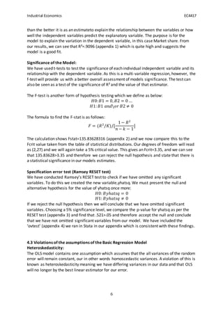Industrial Economics EC4417
6
than the better it is as an estimateto explain the relationship between the variables or how
well the independent variables predict the explanatory variable. The purpose is for the
model to explain the variation in the dependent variable, in this case Market share. From
our results, we can see that R²=.9096 (appendix 1) which is quite high and suggests the
model is a good fit.
Significance of the Model:
We have used t-tests to test the significance of each individual independent variable and its
relationship with the dependent variable. As this is a multi-variable regression, however, the
f-test will provide us with a better overall assessment of models significance. The test can
also be seen as a test of the significance of R² and the value of that estimator.
The F-test is another form of hypothesis testing which we define as below:
𝐻0: 𝐵1 = 0, 𝐵2 = 0 …
𝐻1: 𝐵1 𝑎𝑛𝑑𝑜𝑟 𝐵2 ≠ 0
The formula to find the F-stat is as follows:
𝐹 = (𝑅2
/𝐾)/[
1− 𝑅2
𝑛 − 𝑘 − 1
]
The calculation shows Fstat=135.83628316 (appendix 2) and we now compare this to the
Fcrit value taken from the table of statistical distributions. Our degrees of freedom will read
as (2,27) and we will again take a 5% critical value. This gives an Fcrit=3.35, and we can see
that 135.83628>3.35 and therefore we can reject the null hypothesis and state that there is
a statistical significance in our models estimates.
Specification error test (Ramsey RESET test)
We have conducted Ramsey’s RESET test to check if we have omitted any significant
variables. To do this we created the new variable,yhatsq. We must present the null and
alternative hypothesis for the value of yhatsq once more:
𝐻0: 𝐵𝑦ℎ𝑎𝑡𝑠𝑞 = 0
𝐻1: 𝐵𝑦ℎ𝑎𝑡𝑠𝑞 ≠ 0
If we reject the null hypothesis then we will conclude that we have omitted significant
variables. Choosing a 5% significance level, we compare the p-value for yhatsq as per the
RESET test (appendix 3) and find that .521>.05 and therefore accept the null and conclude
that we have not omitted significant variables from our model. We have included the
‘ovtest’ (appendix 4) we ran in Stata in our appendix which is consistent with these findings.
4.3 Violations of the assumptions of the Basic Regression Model
Heteroskedasticity:
The OLS model contains one assumption which assumes that the all variances of the random
error will remain constant, our in other words homoscedastic variances. A violation of this is
known as heteroskedasticity meaning we have differing variances in our data and that OLS
will no longer by the best linear estimator for our error.
 