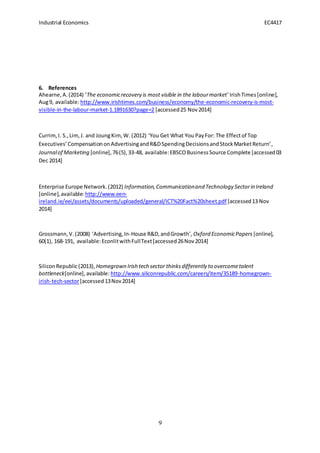 Industrial Economics EC4417
9
6. References
Ahearne,A.(2014) ‘The economicrecovery is most visible in the labourmarket’ IrishTimes[online],
Aug9, available:http://www.irishtimes.com/business/economy/the-economic-recovery-is-most-
visible-in-the-labour-market-1.1891630?page=2 [accessed25 Nov2014]
Currim,I. S.,Lim,J. and JoungKim,W. (2012) ‘You Get What You PayFor: The Effectof Top
Executives’CompensationonAdvertisingandR&DSpendingDecisionsandStockMarketReturn’,
Journalof Marketing [online],76(5),33-48, available:EBSCOBusinessSource Complete [accessed03
Dec 2014]
Enterprise Europe Network.(2012) Information,Communicationand Technology Sectorin Ireland
[online],available:http://www.een-
ireland.ie/eei/assets/documents/uploaded/general/ICT%20Fact%20sheet.pdf [accessed13 Nov
2014]
Grossmann,V.(2008) ‘Advertising,In-House R&D,andGrowth’, Oxford EconomicPapers [online],
60(1), 168-191, available:EconlitwithFullText[accessed26Nov2014]
SiliconRepublic(2013), Homegrown Irish tech sector thinksdifferently to overcometalent
bottleneck[online],available: http://www.siliconrepublic.com/careers/item/35189-homegrown-
irish-tech-sector[accessed13Nov2014]
 