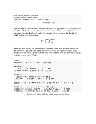Non-constant Variance Score Test
Variance formula: ~ fitted.values
Chisquare = 9.443896 Df = 1 p = 0.00211853
Table 5: NCV test
The next logical step considered was that the mass of an egg should be closely related to
its volume. A direct measure of volume was not contained in the data set but could be
calculated by using length and width. The equation below represents the formula by
which volume was approximated.
𝑉 = (
2𝜋
3
) (
𝑊
2
)
2𝐿
Modeling mass against the approximation of volume as the sole predictor showed the
predictor was significant with a high r-squared value for the regression based on the
results in table 6 below. However, there were clear problems with the downward sloping
residuals shown in plot 8 below.
Call:
lm(formula = M ~ V - 1, data = eggs.df)
Residuals:
Min 1Q Median 3Q Max
-3.7699 -0.4085 0.3151 0.7490 1.3194
Coefficients:
Estimate Std. Error t value Pr(>|t|)
V 17.32936 0.03314 522.8 <2e-16 ***
---
Signif. codes: 0 '***' 0.001 '**' 0.01 '*' 0.05 '.' 0.1 ' ' 1
Residual standard error: 0.9039 on 59 degrees of freedom
Multiple R-squared: 0.9998, Adjusted R-squared: 0.9998
F-statistic: 2.734e+05 on 1 and 59 DF, p-value: < 2.2e-16
Table 6: regression model of volume as the sole predictor
 