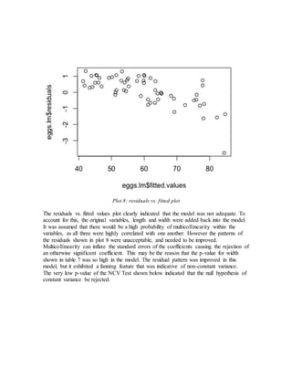 Plot 8: residuals vs. fitted plot
The residuals vs. fitted values plot clearly indicated that the model was not adequate. To
account for this, the original variables, length and width were added back into the model.
It was assumed that there would be a high probability of multicollinearity within the
variables, as all three were highly correlated with one another. However the patterns of
the residuals shown in plot 8 were unacceptable, and needed to be improved.
Multicollinearity can inflate the standard errors of the coefficients causing the rejection of
an otherwise significant coefficient. This may be the reason that the p-value for width
shown in table 7 was so high in the model. The residual pattern was improved in this
model, but it exhibited a fanning feature that was indicative of non-constant variance.
The very low p-value of the NCV Test shown below indicated that the null hypothesis of
constant variance be rejected.
 