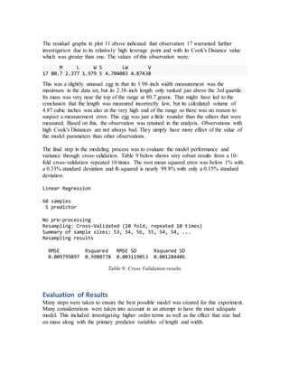 The residual graphs in plot 11 above indicated that observation 17 warranted further
investigation due to its relatively high leverage point and with its Cook's Distance value
which was greater than one. The values of this observation were:
M L W S LW V
17 80.7 2.377 1.979 5 4.704083 4.87438
This was a slightly unusual egg in that its 1.98-inch width measurement was the
maximum in the data set, but its 2.38-inch length only ranked just above the 3rd quartile.
Its mass was very near the top of the range at 80.7 grams. That might have led to the
conclusion that the length was measured incorrectly low, but its calculated volume of
4.87 cubic inches was also at the very high end of the range so there was no reason to
suspect a measurement error. This egg was just a little rounder than the others that were
measured. Based on this, the observation was retained in the analysis. Observations with
high Cook's Distances are not always bad. They simply have more effect of the value of
the model parameters than other observations.
The final step in the modeling process was to evaluate the model performance and
variance through cross-validation. Table 9 below shows very robust results from a 10-
fold cross-validation repeated 10 times. The root mean squared error was below 1% with
a 0.33% standard deviation and R-squared is nearly 99.8% with only a 0.15% standard
deviation.
Linear Regression
60 samples
5 predictor
No pre-processing
Resampling: Cross-Validated (10 fold, repeated 10 times)
Summary of sample sizes: 53, 54, 56, 55, 54, 54, ...
Resampling results
RMSE Rsquared RMSE SD Rsquared SD
0.009799897 0.9980778 0.003119053 0.001284406
Table 9: Cross Validation results
Evaluation of Results
Many steps were taken to ensure the best possible model was created for this experiment.
Many considerations were taken into account in an attempt to have the most adequate
model. This included investigating higher order terms as well as the effect that size had
on mass along with the primary predictor variables of length and width.
 