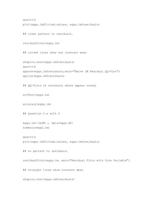 quartz()
plot(eggs.lm$fitted.values, eggs.lm$residuals)
## clear pattern to residuals.
residualPlots(eggs.lm)
## curved lines show non constant mean
shapiro.test(eggs.lm$residuals)
quartz()
qqnorm(eggs.lm$residuals,main="Naive LM Residual QQ-Plot")
qqline(eggs.lm$residuals)
## QQ-Plots of residuals above appear normal
ncvTest(eggs.lm)
accuracy(eggs.lm)
## Question 2.e with S
eggs.lm<-lm(M~., data=eggs.df)
summary(eggs.lm)
quartz()
plot(eggs.lm$fitted.values, eggs.lm$residuals)
## no pattern to residuals.
residualPlots(eggs.lm, main="Residual Plots with Size Variable")
## straight lines show constant mean
shapiro.test(eggs.lm$residuals)
 