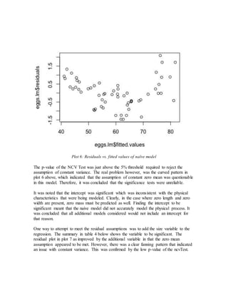 Plot 6: Residuals vs. fitted values of naïve model
The p-value of the NCV Test was just above the 5% threshold required to reject the
assumption of constant variance. The real problem however, was the curved pattern in
plot 6 above, which indicated that the assumption of constant zero mean was questionable
in this model. Therefore, it was concluded that the significance tests were unreliable.
It was noted that the intercept was significant which was inconsistent with the physical
characteristics that were being modeled. Clearly, in the case where zero length and zero
width are present, zero mass must be predicted as well. Finding the intercept to be
significant meant that the naive model did not accurately model the physical process. It
was concluded that all additional models considered would not include an intercept for
that reason.
One way to attempt to meet the residual assumptions was to add the size variable to the
regression. The summary in table 4 below shows the variable to be significant. The
residual plot in plot 7 as improved by the additional variable in that the zero mean
assumption appeared to be met. However, there was a clear fanning pattern that indicated
an issue with constant variance. This was confirmed by the low p-value of the ncvTest.
 