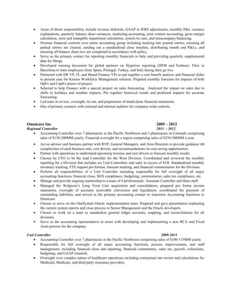 • Areas of direct responsibility include revenue deferrals, GAAP to IFRS adjustments, monthly P&L variance
explanations, quarterly balance sheet variances, marketing accounting, joint venture accounting, gross margin
calculation, store and intangible impairment calculation, system tie outs, and intracompany balancing.
• Oversee financial controls over entire accounting group including tracking late journal entries, ensuring all
parked entries are cleared, sending out a standardized close timeline, distributing month end P&Ls, and
ensuring all balance sheet recs are completed in accordance with policy.
• Serve as the primary contact for reporting monthly financials to Italy and providing quarterly supplemental
data for filings.
• Developed training document for global partners on Hyperion reporting (HFM and Essbase). Flew to
Barcelona to train employees from Spain, Portugal, Turkey, and Italy during their go live.
• Partnered with HR VP, IT, and Brand Finance VPs to put together a cost benefit analysis and financial slides
to present case for Kronos Workforce Management solution. Prepared monthly forecasts for impacts of both
OpEx and CapEx pieces of project.
• Selected to help Finance with a special project on sales forecasting. Analyzed the impact on sales due to
shifts in holidays and weather impacts. Put together historical trends and predicted impacts for accurate
forecasting.
• Led team in review, oversight, tie out, and preparation of stand-alone financial statements.
• One of primary contacts with external and internal auditors for company-wide controls.
Omnicare Inc. 2009 – 2012
Regional Controller 2011 - 2012
• Accounting Controller over 7 pharmacies in the Pacific Northwest and 3 pharmacies in Colorado comprising
sales of $150-200MM yearly. Financial oversight for a region comprising sales of $250-300MM a year.
• Act as advisor and business partner with RVP, General Managers, and Area Directors to provide guidance on
complexities of each business unit, cost drivers, and recommendations on cost saving opportunities.
• Partner with operations to understand upcoming revenue and cost drivers to forecast monthly results
• Chosen by CFO to be the lead Controller for the West Division. Coordinated and reviewed the monthly
reporting for a Division that includes six Unit Controllers and sales in excess of $1B. Standardized monthly
inventory tracking, FTE request pro formas, forecast tracking, and financial commentaries for the Division.
• Perform all responsibilities of a Unit Controller including responsible for full oversight of all major
accounting functions, financial close, SOX compliance, budgeting, commentaries, sales tax compliance, etc.
• Manage and provide ongoing mentorship to a team of 4 professionals: Assistant Controller and three staff.
• Managed the Walgreen’s Long Term Care acquisition and consolidation; prepared pro forma income
statements, oversight of accounts receivable conversion and liquidation, coordinated the payment of
outstanding liabilities, and served as the primary accounting contact to transition Accounting functions to
Omnicare.
• Chosen to serve on the OneSystem Oracle implementation team. Prepared and gave presentation explaining
the current system reports and close process to Senior Management and the Oracle developers.
• Chosen to work on a team to standardize general ledger accounts, mapping, and reconciliations for all
divisions.
• Serve as the accounting representative to assist with developing and implementing a new RCA and Fixed
Asset process for the company.
Unit Controller 2009-2011
• Accounting Controller over 7 pharmacies in the Pacific Northwest comprising sales of $100-115MM yearly.
• Responsible for full oversight of all major accounting functions, process improvements, and staff
management, including financial close and reporting, financial commentary, sales tax, payroll, collections,
budgeting, and GAAP research,
• Oversight over complex nature of healthcare operations including contractual rate review and calculations for
Medicaid, Medicare, and third party insurance providers.
 