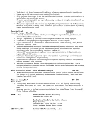 • Work directly with General Managers and Area Director to help them understand monthly financial results
• Manage and provide ongoing mentorship to a team of 3 professionals.
• Drive continuous improvement for site analysis and provide commentary to explain monthly variances on
results, budgets, and general ledger accounts.
• Developed accounting checklists and improved accounting procedures to strengthen internal controls and
comply with Sarbanes Oxley
• Drive process improvements in the inventory cycle by building stronger relationships with the Purchasers and
Operations Management to identify control weaknesses, provide analysis on weekly trends in purchasing
reports, and implement cycle counts.
Luxottica Retail 2006-2009
Accounting Manager – Shared Services 2007-2009
• Led month-end close responsibilities including review and approval of journal entries, period closes, and
review of Balance Sheet reconciliations
• Managed a department of up to 12 employees including both exempt and non-exempt employees
• Responsible for managing the processing and payment of invoices for a $6B company
• Regular communication on variance analysis and issues with external vendors, Inventory Control, Product
Group, and Distribution Centers
• Maintained documentation and effective controls for Sarbanes Oxley including segregation of duties, review
supplier master data, verification of purchase discount terms, balance sheet reconciliations, spreadsheet
controls, completing Representation Letter, journal entry tracking, etc.
• Led several IT accounting projects to implement process improvement initiatives for department in both
Legacy and Oracle ERP systems
• Created, and streamlined query process to support variance analysis on general ledger accounts to provide
more accurate trending data and insight on activity
• Supported Finance to help draw conclusions on general ledger data, explaining differences between forecast
to actual, and improve future forecasting
• Selected as member for the Business Readiness Team supporting the implementation of SAP. Projects
completed included process mapping, cut-over checklists and timelines, general ledger coding, and reviewing
reporting structures/requirements.
Senior Accountant II – Internal Controls, AP and Special Projects 2006-2007
• Worked with management to develop and test internal controls, reducing financial statement risk and comply
with Sarbanes Oxley. Areas of responsibility included General Accounting, Inventory Control, Sales Audit,
Franchise, Tax, and HR/Payroll.
Ernst and Young, LLP 2004-2006
Senior Auditor
• Auditing of key Balance Sheet and Income Statement accounts for SEC and large cap clients including
Ashland Inc., Milacron Inc., US Playing Cards, Upper Valley Medical Center, Great American Insurance &
others
• Senior and supervisor of staff and interns on clients including Upper Valley Medical Center, Motoman, US
Playing Cards, and Ashland Inc.
EDUCATION: Miami University, Master of Accountancy
Graduation Date: August 2004.
Bowling Green State University, Bachelor of Science
Major: Accounting
Graduation Date: August 2003, GPA 3.83/4.0
Magna Cum Laude, Business Honors Program
CERTIFICATION: Certified Public Accountant (CPA) - Active
 