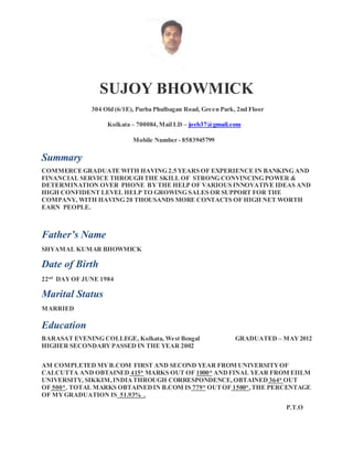 SUJOY BHOWMICK
304 Old (6/1E), Purba Phulbagan Road, Green Park, 2nd Floor
Kolkata – 700084,Mail I.D – joyb37@gmail.com
Mobile Number - 8583945799
Summary
COMMERCEGRADUATE WITH HAVING 2.5 YEARS OF EXPERIENCE IN BANKING AND
FINANCIAL SERVICE THROUGH THE SKILL OF STRONG CONVINCING POWER &
DETERMINATION OVER PHONE BYTHE HELP OF VARIOUS INNOVATIVE IDEAS AND
HIGH CONFIDENT LEVEL HELP TO GROWING SALES OR SUPPORT FOR THE
COMPANY, WITH HAVING 20 THOUSANDS MORE CONTACTS OF HIGH NET WORTH
EARN PEOPLE.
Father’s Name
SHYAMAL KUMAR BHOWMICK
Date of Birth
22nd
DAYOF JUNE 1984
Marital Status
MARRIED
Education
BARASAT EVENING COLLEGE, Kolkata, West Bengal GRADUATED – MAY2012
HIGHER SECONDARYPASSED IN THE YEAR 2002
AM COMPLETED MYB.COM FIRST AND SECOND YEAR FROM UNIVERSITYOF
CALCUTTA AND OBTAINED 415* MARKS OUT OF 1000* ANDFINAL YEAR FROM EIILM
UNIVERSITY, SIKKIM,INDIATHROUGH CORRESPONDENCE,OBTAINED 364* OUT
OF 500*. TOTAL MARKS OBTAINEDIN B.COM IS 779* OUTOF 1500*,THE PERCENTAGE
OF MYGRADUATION IS 51.93% .
P.T.O
 