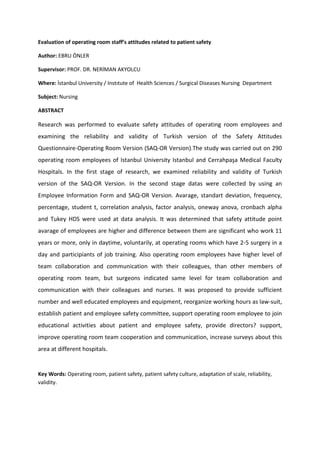Evaluation of operating room staff’s attitudes related to patient safety
Author: EBRU ÖNLER
Supervisor: PROF. DR. NERİMAN AKYOLCU
Where: İstanbul University / Instıtute of Health Sciences / Surgical Diseases Nursing Department
Subject: Nursing
ABSTRACT
Research was performed to evaluate safety attitudes of operating room employees and
examining the reliability and validity of Turkish version of the Safety Attitudes
Questionnaire-Operating Room Version (SAQ-OR Version).The study was carried out on 290
operating room employees of Istanbul University Istanbul and Cerrahpaşa Medical Faculty
Hospitals. In the first stage of research, we examined reliability and validity of Turkish
version of the SAQ-OR Version. In the second stage datas were collected by using an
Employee Information Form and SAQ-OR Version. Avarage, standart deviation, frequency,
percentage, student t, correlation analysis, factor analysis, oneway anova, cronbach alpha
and Tukey HDS were used at data analysis. It was determined that safety attitude point
avarage of employees are higher and difference between them are significant who work 11
years or more, only in daytime, voluntarily, at operating rooms which have 2-5 surgery in a
day and participiants of job training. Also operating room employees have higher level of
team collaboration and communication with their colleagues, than other members of
operating room team, but surgeons indicated same level for team collaboration and
communication with their colleagues and nurses. It was proposed to provide sufficient
number and well educated employees and equipment, reorganize working hours as law-suit,
establish patient and employee safety committee, support operating room employee to join
educational activities about patient and employee safety, provide directors? support,
improve operating room team cooperation and communication, increase surveys about this
area at different hospitals.
Key Words: Operating room, patient safety, patient safety culture, adaptation of scale, reliability,
validity.
 