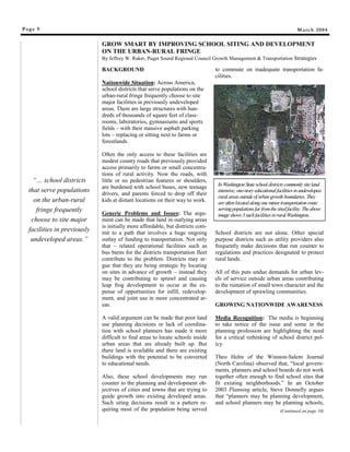 Page 9
“… school districts
that serve populations
on the urban-rural
fringe frequently
choose to site major
facilities in previously
undeveloped areas.”
March 2004
BACKGROUND
Nationwide Situation: Across America,
school districts that serve populations on the
urban-rural fringe frequently choose to site
major facilities in previously undeveloped
areas. There are large structures with hun-
dreds of thousands of square feet of class-
rooms, laboratories, gymnasiums and sports
fields – with their massive asphalt parking
lots – replacing or sitting next to farms or
forestlands.
Often the only access to these facilities are
modest county roads that previously provided
access primarily to farms or small concentra-
tions of rural activity. Now the roads, with
little or no pedestrian features or shoulders,
are burdened with school buses, new teenage
drivers, and parents forced to drop off their
kids at distant locations on their way to work.
Generic Problems and Issues: The argu-
ment can be made that land in outlying areas
is initially more affordable, but districts com-
mit to a path that involves a huge ongoing
outlay of funding to transportation. Not only
that – related operational facilities such as
bus barns for the districts transportation fleet
contribute to the problem. Districts may ar-
gue that they are being strategic by locating
on sites in advance of growth – instead they
may be contributing to sprawl and causing
leap frog development to occur at the ex-
pense of opportunities for infill, redevelop-
ment, and joint use in more concentrated ar-
eas.
A valid argument can be made that poor land
use planning decisions or lack of coordina-
tion with school planners has made it more
difficult to find areas to locate schools inside
urban areas that are already built up. But
there land is available and there are existing
buildings with the potential to be converted
to educational needs.
Also, these school developments may run
counter to the planning and development ob-
jectives of cities and towns that are trying to
guide growth into existing developed areas.
Such siting decisions result in a pattern re-
quiring most of the population being served
to commute on inadequate transportation fa-
cilities.
School districts are not alone. Other special
purpose districts such as utility providers also
frequently make decisions that run counter to
regulations and practices designated to protect
rural lands.
All of this puts undue demands for urban lev-
els of service outside urban areas contributing
to the ruination of small town character and the
development of sprawling communities.
GROWING NATIONWIDE AWARENESS
Media Recognition: The media is beginning
to take notice of the issue and some in the
planning profession are highlighting the need
for a critical rethinking of school district pol-
icy.
Theo Helm of the Winston-Salem Journal
(North Carolina) observed that, “local govern-
ments, planners and school boards do not work
together often enough to find school sites that
fit existing neighborhoods.” In an October
2003 Planning article, Steve Donnelly argues
that “planners may be planning development,
and school planners may be planning schools,
(Continued on page 10)
GROW SMART BY IMPROVING SCHOOL SITING AND DEVELOPMENT
ON THE URBAN-RURAL FRINGE
By Jeffrey W. Raker, Puget Sound Regional Council Growth Management & Transportation Strategies
InWashingtonStateschool districtscommonly siteland
intensive, one-storyeducational facilitiesinundeveloped
rural areasoutsideof urbangrowthboundaries. They
areoftenlocatedalongone minortransportationroute
servingpopulationsfarfromthe sitedfacility. Theabove
image shows3suchfacilitiesinrural Washington.
#
#
#
 
